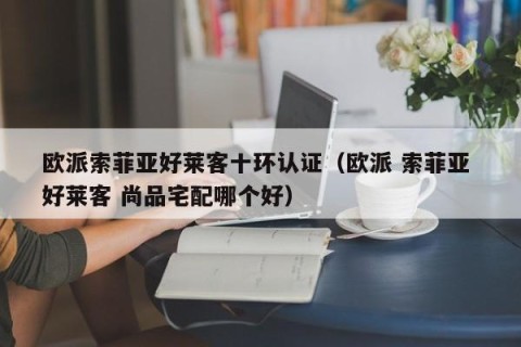 欧派索菲亚好莱客十环认证（欧派 索菲亚 好莱客 尚品宅配哪个好）