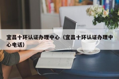 宜昌十环认证办理中心（宜昌十环认证办理中心电话）