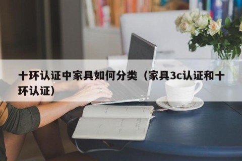 十环认证中家具如何分类（家具3c认证和十环认证）