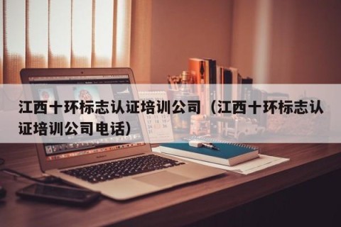 江西十环标志认证培训公司（江西十环标志认证培训公司电话）