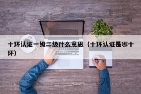 十环认证一级二级什么意思（十环认证是哪十环）