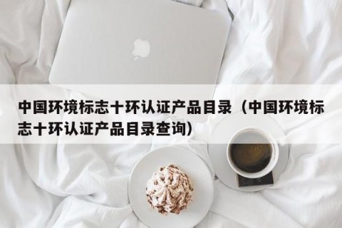 中国环境标志十环认证产品目录（中国环境标志十环认证产品目录查询）