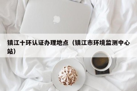 镇江十环认证办理地点（镇江市环境监测中心站）