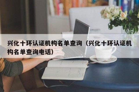 兴化十环认证机构名单查询（兴化十环认证机构名单查询电话）