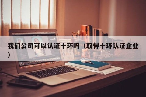 我们公司可以认证十环吗（取得十环认证企业）