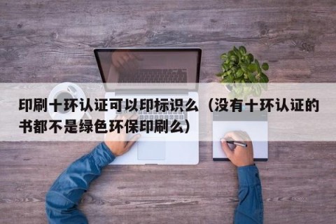 印刷十环认证可以印标识么（没有十环认证的书都不是绿色环保印刷么）