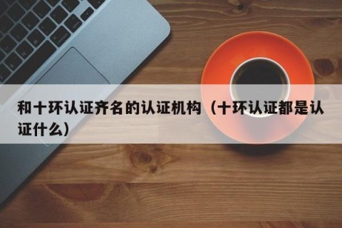 和十环认证齐名的认证机构（十环认证都是认证什么）