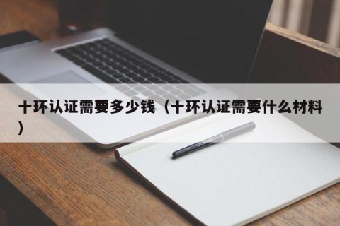 十环认证需要多少钱（十环认证需要什么材料）