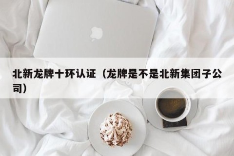 北新龙牌十环认证（龙牌是不是北新集团子公司）