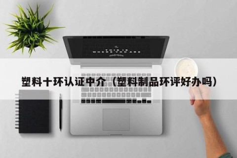 塑料十环认证中介（塑料制品环评好办吗）