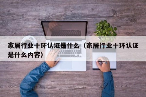 家居行业十环认证是什么（家居行业十环认证是什么内容）
