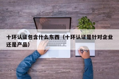 十环认证包含什么东西（十环认证是针对企业还是产品）