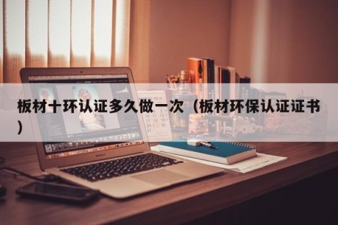 板材十环认证多久做一次（板材环保认证证书）