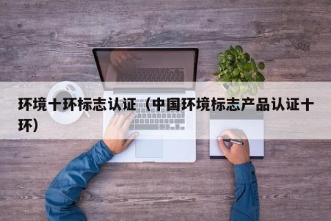环境十环标志认证（中国环境标志产品认证十环）