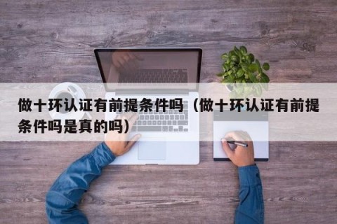 做十环认证有前提条件吗（做十环认证有前提条件吗是真的吗）