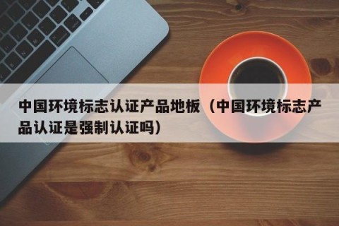 中国环境标志认证产品地板（中国环境标志产品认证是强制认证吗）