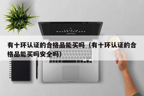 有十环认证的合格品能买吗（有十环认证的合格品能买吗安全吗）