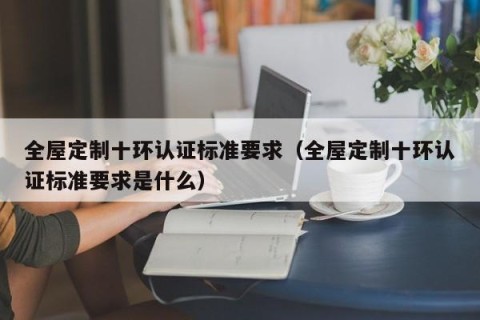 全屋定制十环认证标准要求（全屋定制十环认证标准要求是什么）