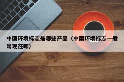 中国环境标志是哪些产品（中国环境标志一般出现在哪）