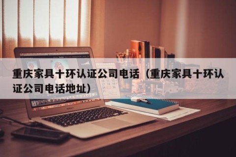 重庆家具十环认证公司电话（重庆家具十环认证公司电话地址）