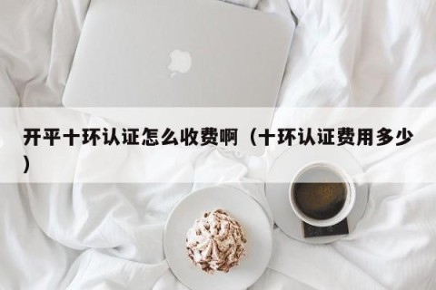 开平十环认证怎么收费啊（十环认证费用多少）