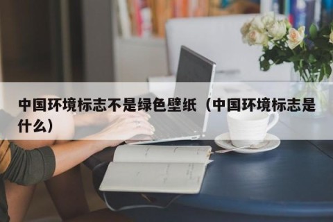 中国环境标志不是绿色壁纸（中国环境标志是什么）