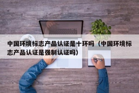 中国环境标志产品认证是十环吗（中国环境标志产品认证是强制认证吗）