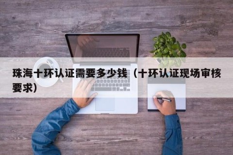 珠海十环认证需要多少钱（十环认证现场审核要求）