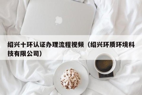 绍兴十环认证办理流程视频（绍兴环质环境科技有限公司）