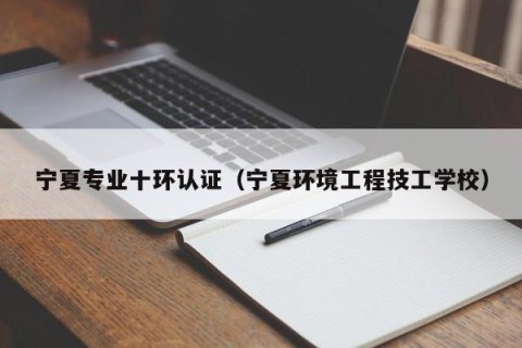 宁夏专业十环认证（宁夏环境工程技工学校）