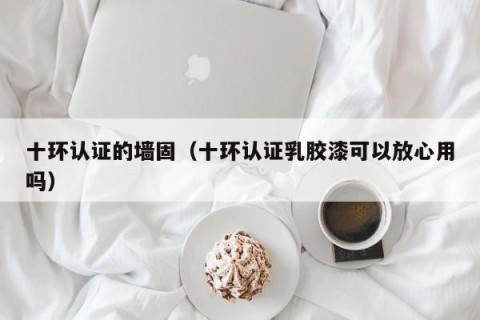 十环认证的墙固（十环认证乳胶漆可以放心用吗）