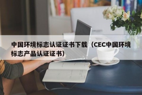 中国环境标志认证证书下载（CEC中国环境标志产品认证证书）