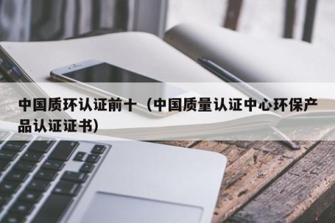 中国质环认证前十（中国质量认证中心环保产品认证证书）