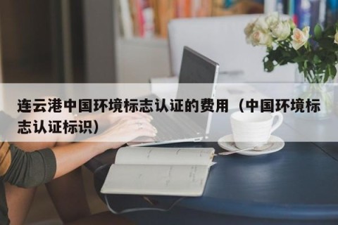 连云港中国环境标志认证的费用（中国环境标志认证标识）