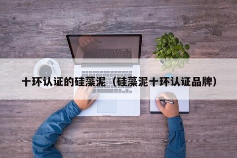 十环认证的硅藻泥（硅藻泥十环认证品牌）