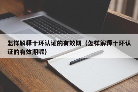 怎样解释十环认证的有效期（怎样解释十环认证的有效期呢）