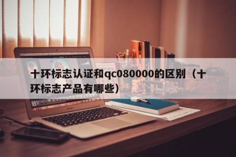 十环标志认证和qc080000的区别（十环标志产品有哪些）