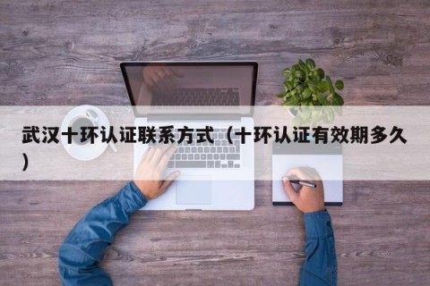 武汉十环认证联系方式（十环认证有效期多久）