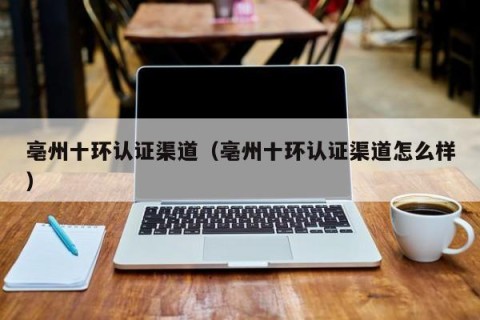 亳州十环认证渠道（亳州十环认证渠道怎么样）