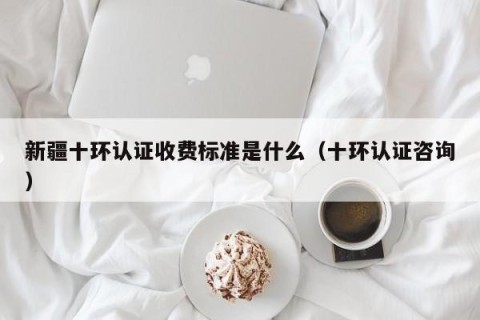 新疆十环认证收费标准是什么（十环认证咨询）