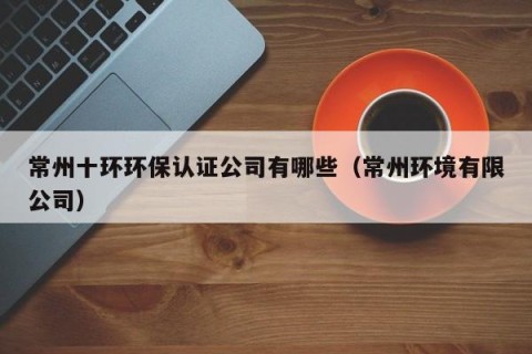 常州十环环保认证公司有哪些（常州环境有限公司）