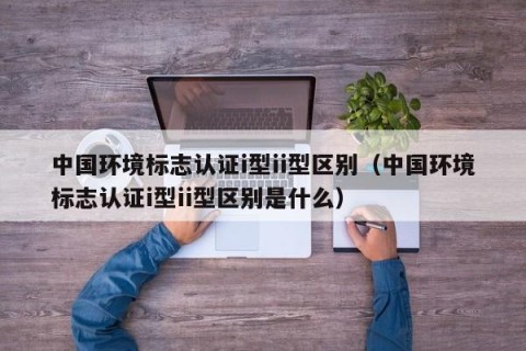中国环境标志认证i型ii型区别（中国环境标志认证i型ii型区别是什么）