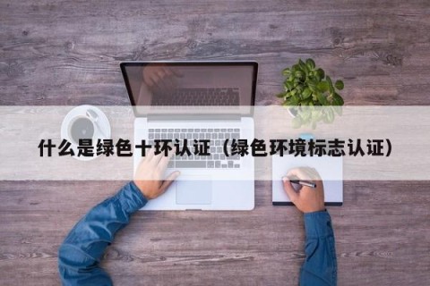 什么是绿色十环认证（绿色环境标志认证）