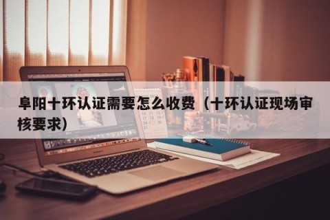阜阳十环认证需要怎么收费（十环认证现场审核要求）