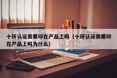 十环认证需要印在产品上吗（十环认证需要印在产品上吗为什么）