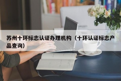 苏州十环标志认证办理机构（十环认证标志产品查询）