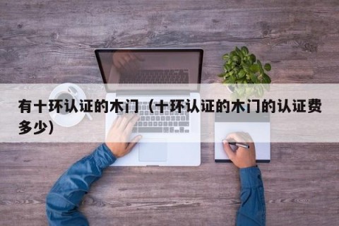 有十环认证的木门（十环认证的木门的认证费多少）