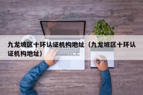九龙坡区十环认证机构地址（九龙坡区十环认证机构地址）