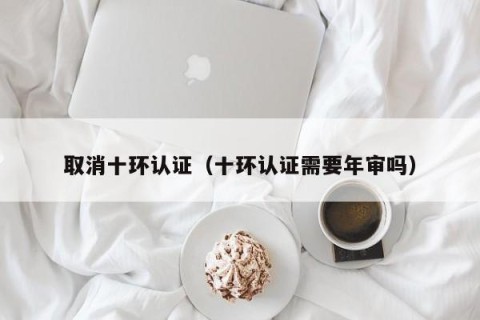 取消十环认证（十环认证需要年审吗）