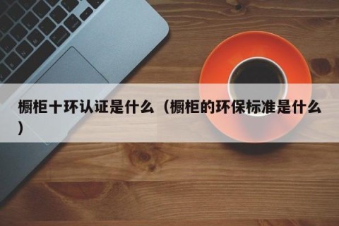 橱柜十环认证是什么（橱柜的环保标准是什么）